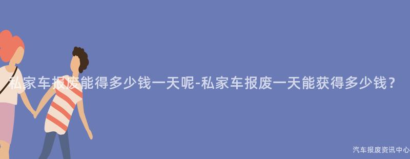 私家车报废能得多少钱一天呢-私家车报废一天能获得多少钱？