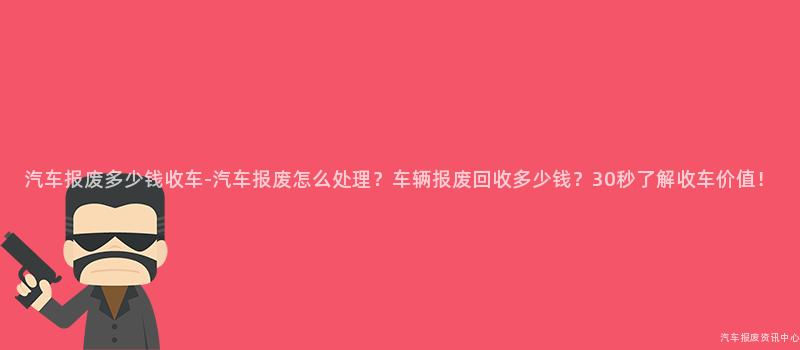 汽车报废多少钱收车-汽车报废怎么处理？车辆报废回收多少钱？30秒了解收车价值！
