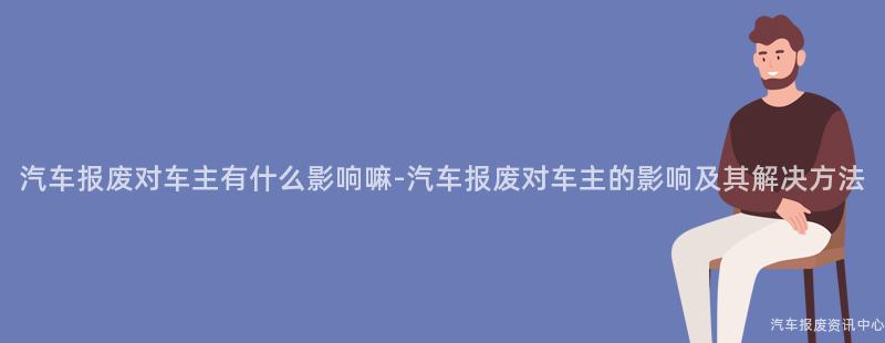 汽车报废对车主有什么影响嘛-汽车报废对车主的影响及其解决方法