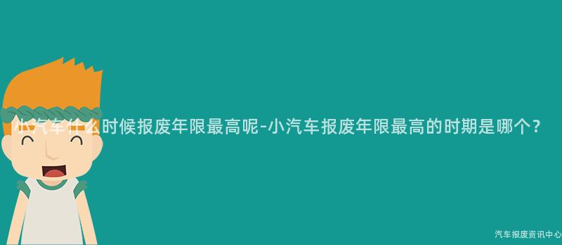 小汽车什么时候报废年限最高呢-小汽车报废年限最高的时期是哪个？