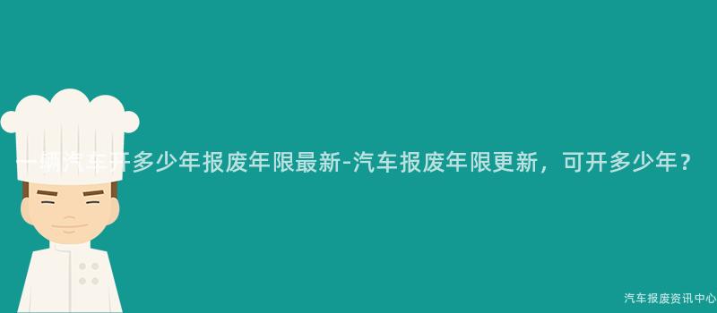 一辆汽车开多少年报废年限最新-汽车报废年限更新，可开多少年？