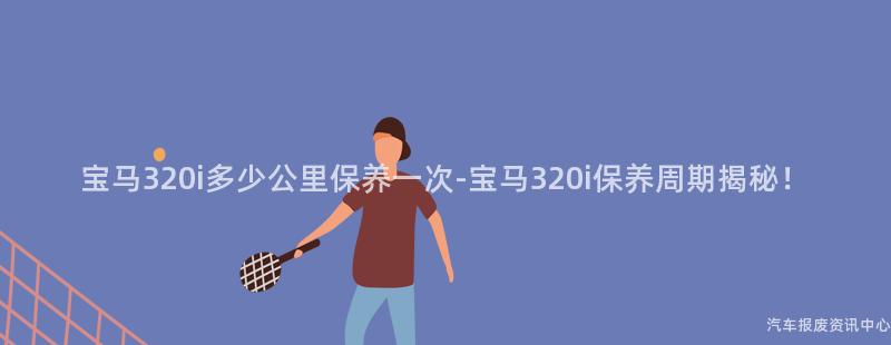宝马320i多少公里保养一次-宝马320i保养周期揭秘！
