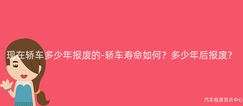 现在轿车多少年报废的-轿车寿命如何？多少年后报废？