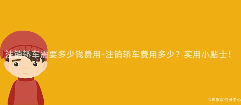 注销轿车需要多少钱费用-注销轿车费用多少？实用小贴士！