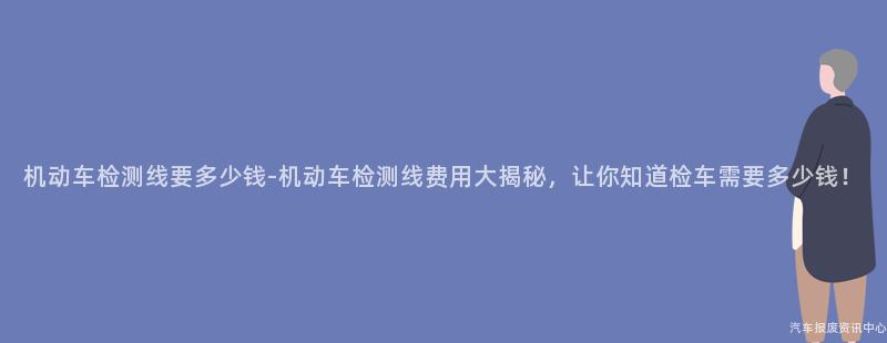 机动车检测线要多少钱-机动车检测线费用大揭秘，让你知道检车需要多少钱！