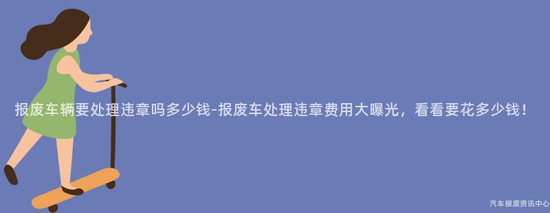 报废车辆要处理违章吗多少钱-报废车处理违章费用大曝光，看看要花多少钱！