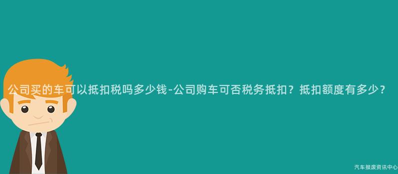 公司买的车可以抵扣税吗多少钱-公司购车可否税务抵扣？抵扣额度有多少？