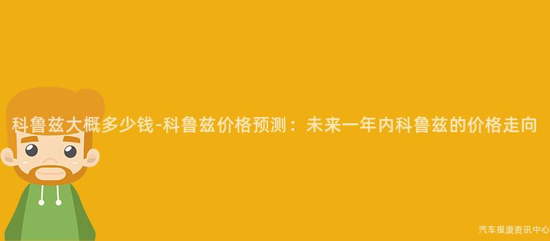 科鲁兹大概多少钱-科鲁兹价格预测：未来一年内科鲁兹的价格走向