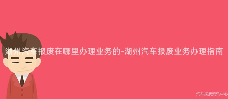 湖州汽车报废在哪里办理业务的-湖州汽车报废业务办理指南