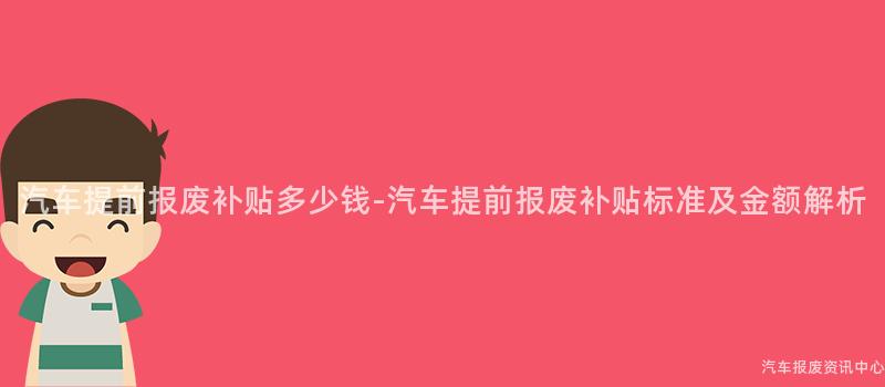 汽车提前报废补贴多少钱-汽车提前报废补贴标准及金额解析