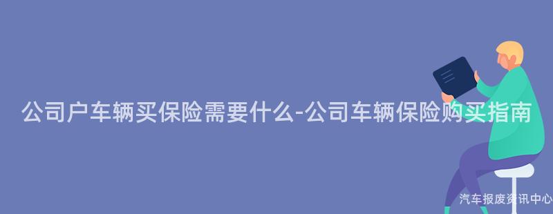 公司户车辆买保险需要什么-公司车辆保险购买指南