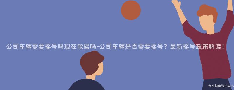 公司车辆需要摇号吗现在能摇吗-公司车辆是否需要摇号？最新摇号政策解读！