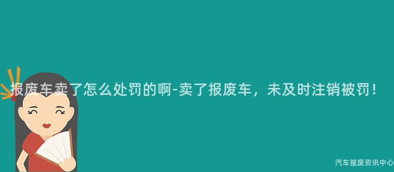 报废车卖了怎么处罚的啊-卖了报废车，未及时注销被罚！