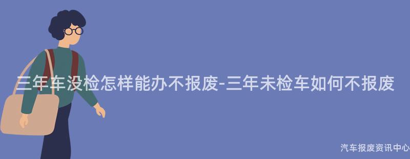 三年车没检怎样能办不报废-三年未检车如何不报废