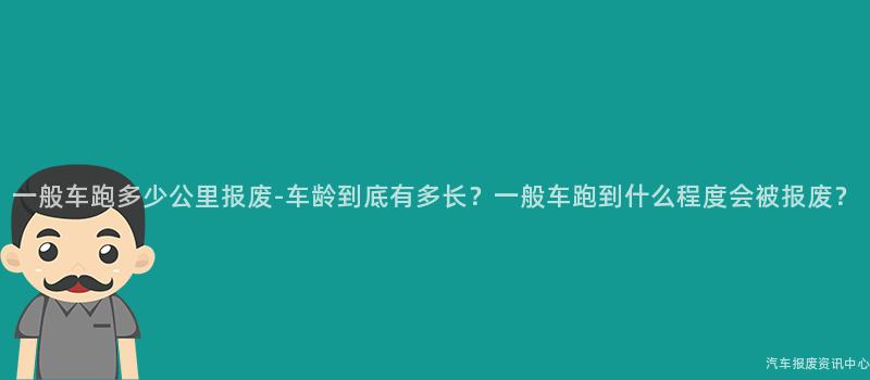 一般车跑多少公里报废-车龄到底有多长？一般车跑到什么程度会被报废？
