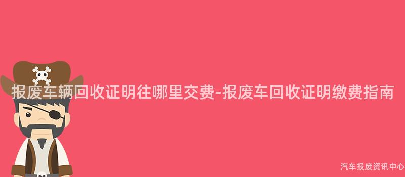 报废车辆回收证明往哪里交费-报废车回收证明缴费指南