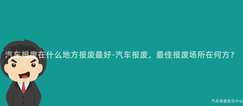 汽车报废在什么地方报废最好-汽车报废，最佳报废场所在何方？