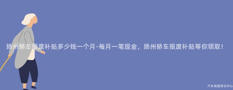 扬州轿车报废补贴多少钱一个月-每月一笔现金，扬州轿车报废补贴等你领取！
