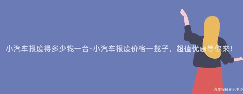 小汽车报废得多少钱一台-小汽车报废价格一揽子，超值优惠等你来！