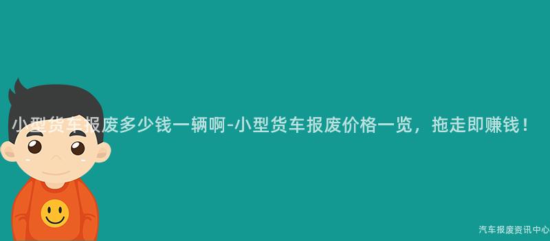 小型货车报废多少钱一辆啊-小型货车报废价格一览，拖走即赚钱！