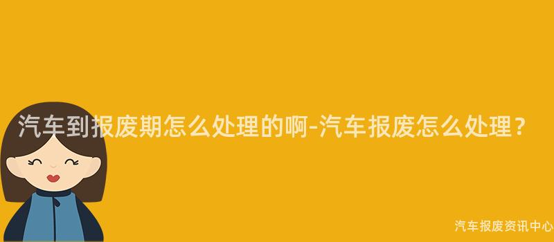 汽车到报废期怎么处理的啊-汽车报废怎么处理？