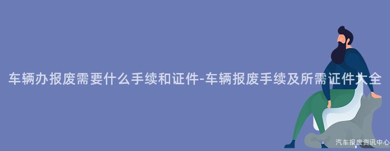 车辆办报废需要什么手续和证件-车辆报废手续及所需证件大全