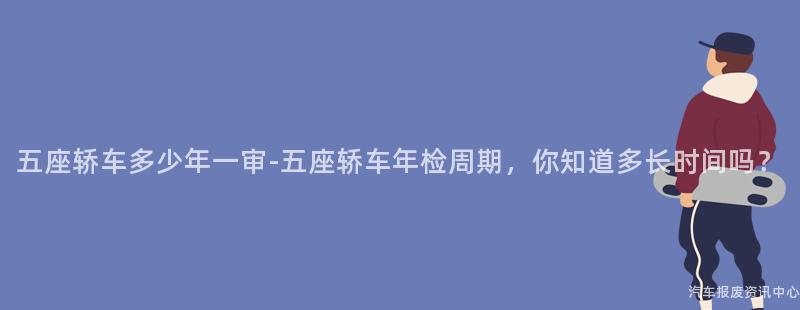 五座轿车多少年一审-五座轿车年检周期，你知道多长时间吗？