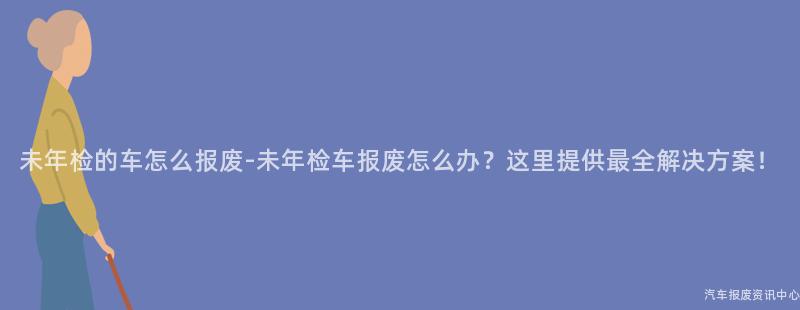 未年检的车怎么报废-未年检车报废怎么办？这里提供最全解决方案！