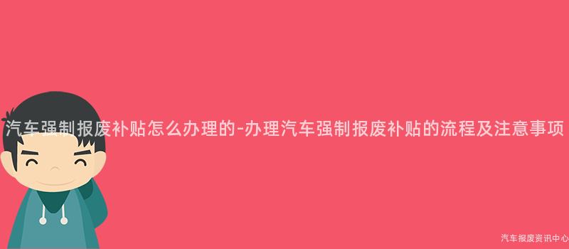 汽车强制报废补贴怎么办理的-办理汽车强制报废补贴的流程及注意事项