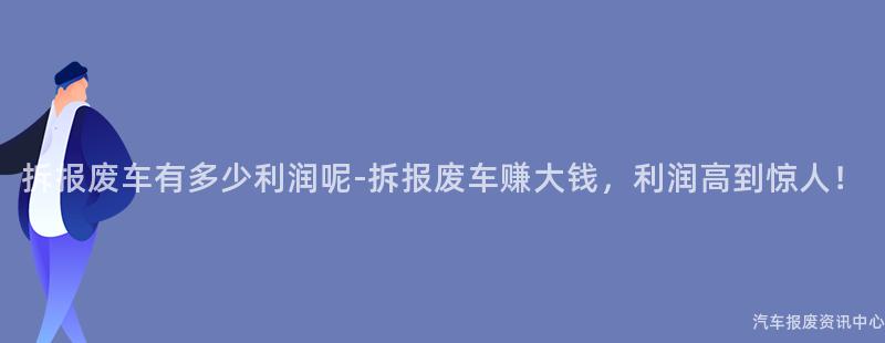 拆报废车有多少利润呢-拆报废车赚大钱，利润高到惊人！