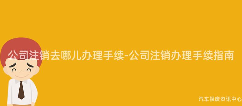 公司注销去哪儿办理手续-公司注销办理手续指南