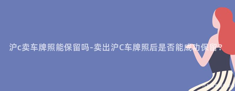 沪c卖车牌照能保留吗-卖出沪C车牌照后是否能成功保留？