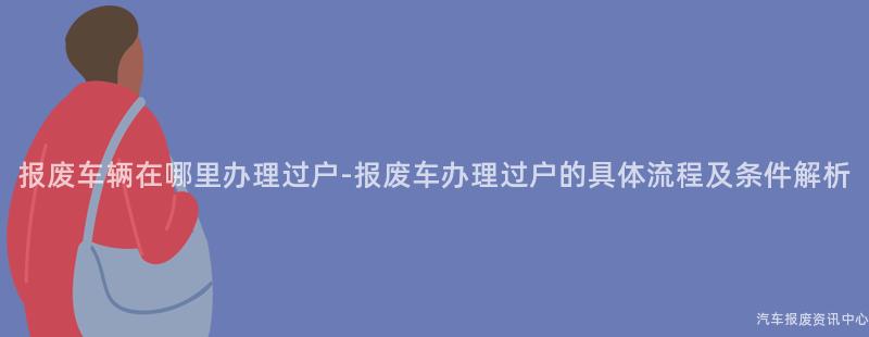 报废车辆在哪里办理过户-报废车办理过户的具体流程及条件解析