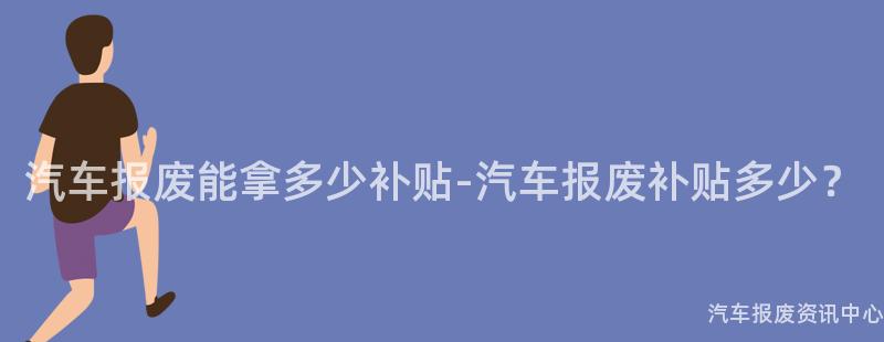 汽车报废能拿多少补贴-汽车报废补贴多少？