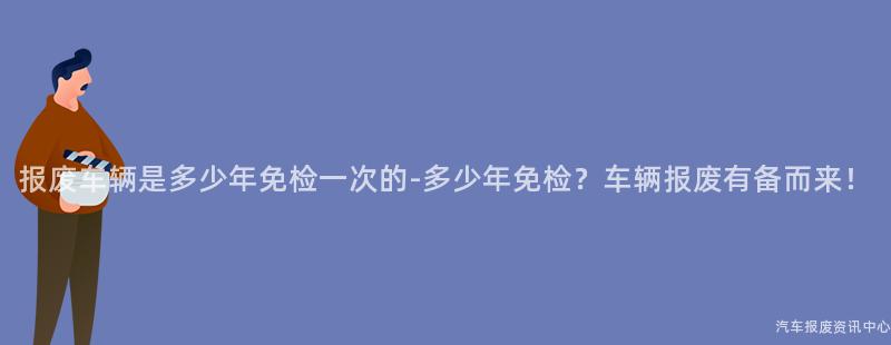 报废车辆是多少年免检一次的-多少年免检？车辆报废有备而来！