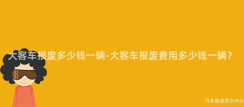 大客车报废多少钱一辆-大客车报废费用多少钱一辆？