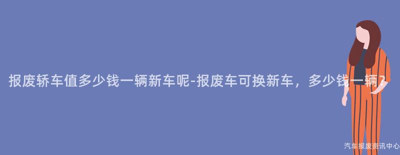 报废轿车值多少钱一辆新车呢-报废车可换新车，多少钱一辆？