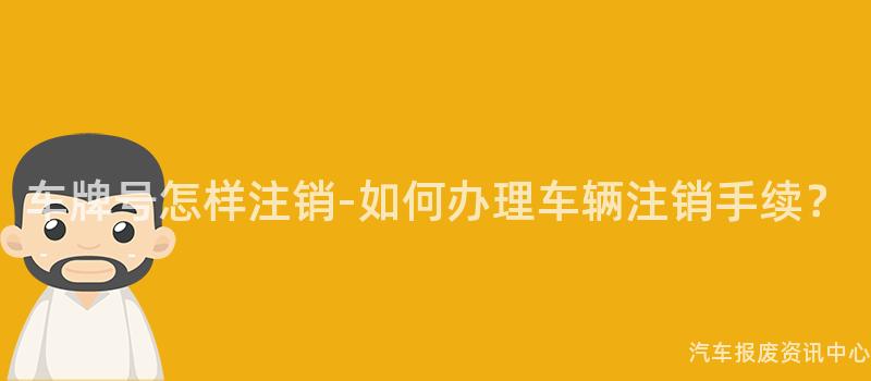 车牌号怎样注销-如何办理车辆注销手续？