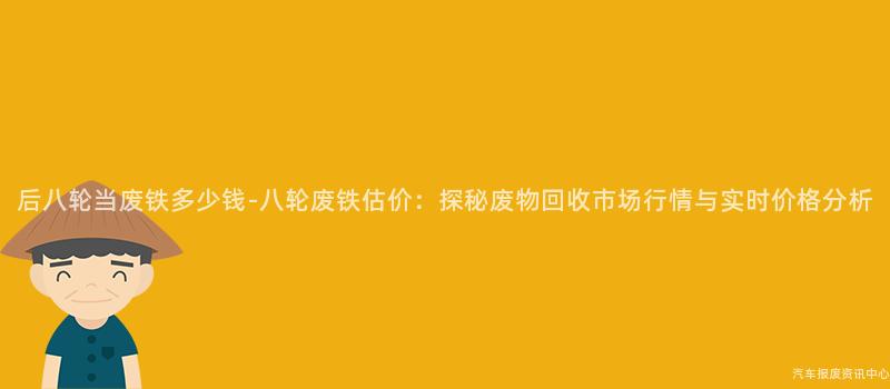 后八轮当废铁多少钱-八轮废铁估价：探秘废物回收市场行情与实时价格分析
