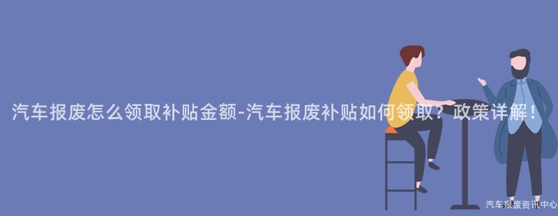 汽车报废怎么领取补贴金额-汽车报废补贴如何领取？政策详解！