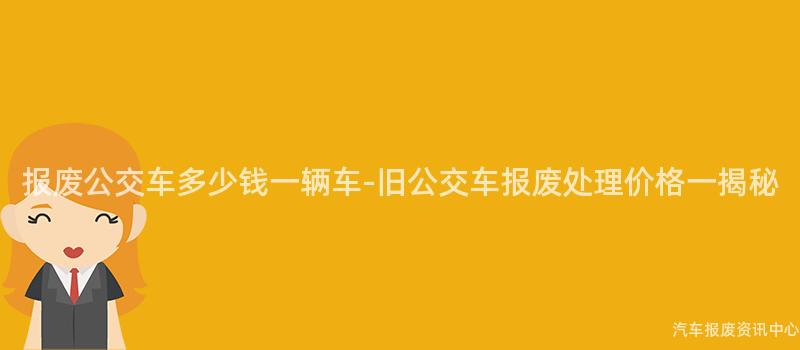 报废公交车多少钱一辆车-旧公交车报废处理价格一揭秘