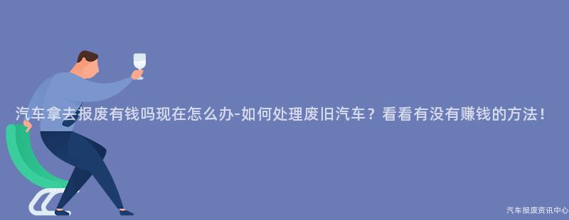 汽车拿去报废有钱吗现在怎么办-如何处理废旧汽车？看看有没有赚钱的方法！