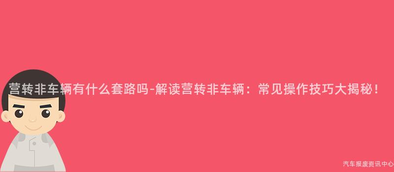 营转非车辆有什么套路吗-解读营转非车辆：常见操作技巧大揭秘！