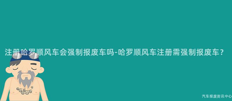 注册哈罗顺风车会强制报废车吗-哈罗顺风车注册需强制报废车？