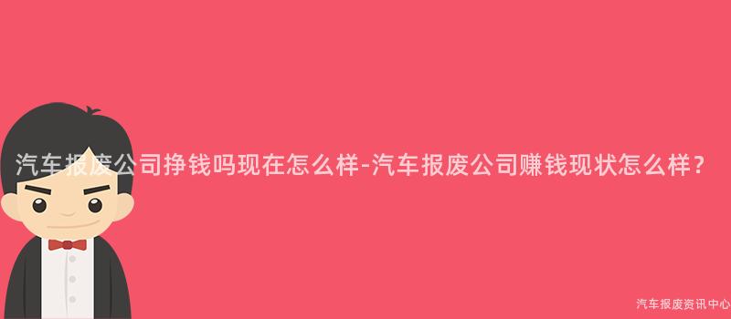 汽车报废公司挣钱吗现在怎么样-汽车报废公司赚钱现状怎么样？