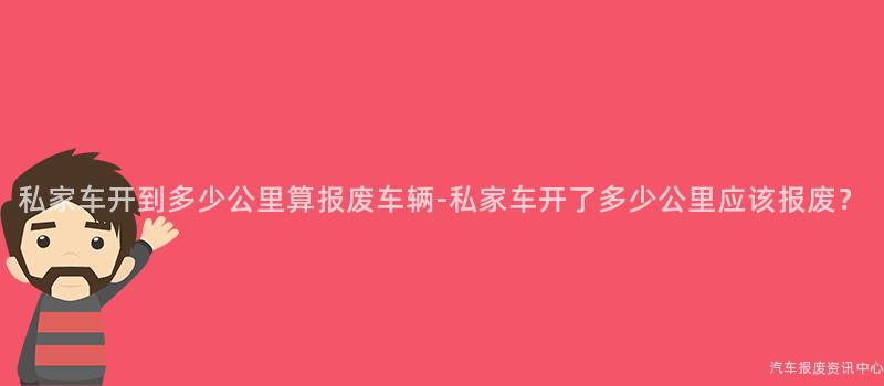 私家车开到多少公里算报废车辆-私家车开了多少公里应该报废?