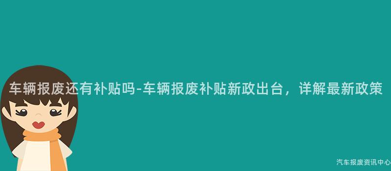 车辆报废还有补贴吗-车辆报废补贴新政出台，详解最新政策