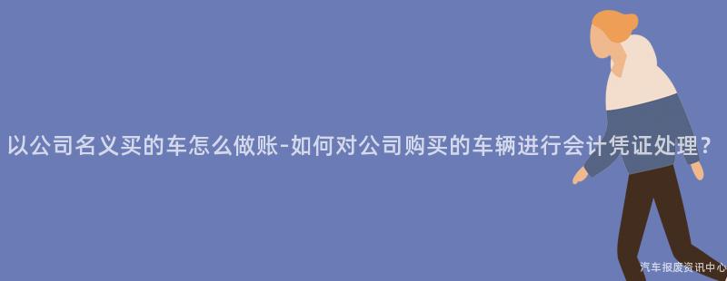 以公司名义买的车怎么做账-如何对公司购买的车辆进行会计凭证处理？