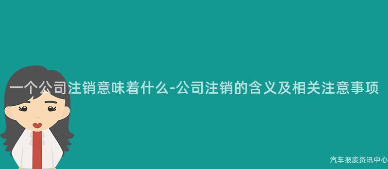 一个公司注销意味着什么-公司注销的含义及相关注意事项