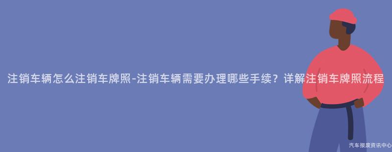注销车辆怎么注销车牌照-注销车辆需要办理哪些手续？详解注销车牌照流程